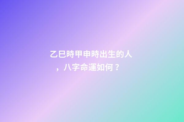 乙巳時甲申時出生的人，八字命運如何？